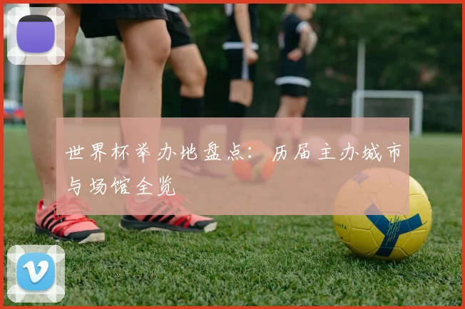 世界杯举办地盘点：历届主办城市与场馆全览