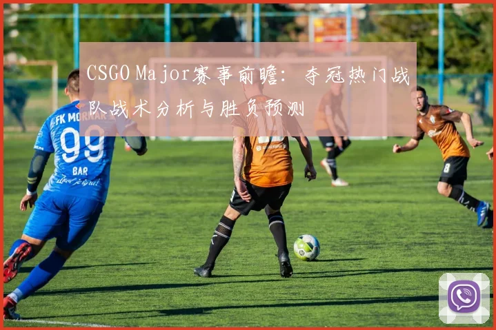 CSGO Major赛事前瞻：夺冠热门战队战术分析与胜负预测