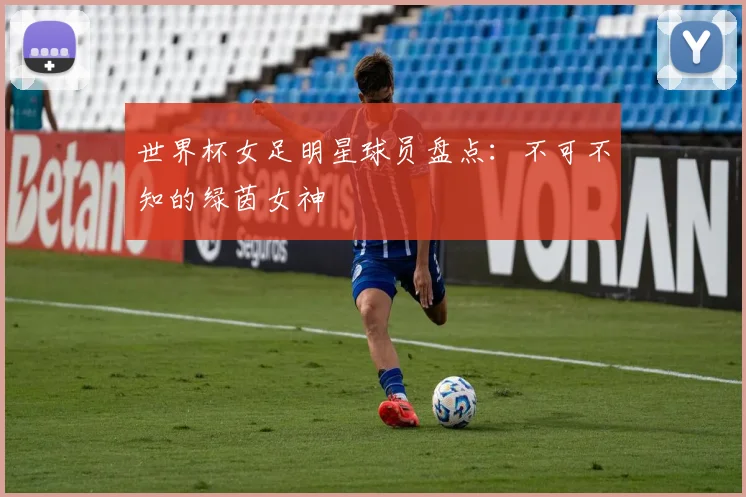 世界杯女足明星球员盘点：不可不知的绿茵女神
