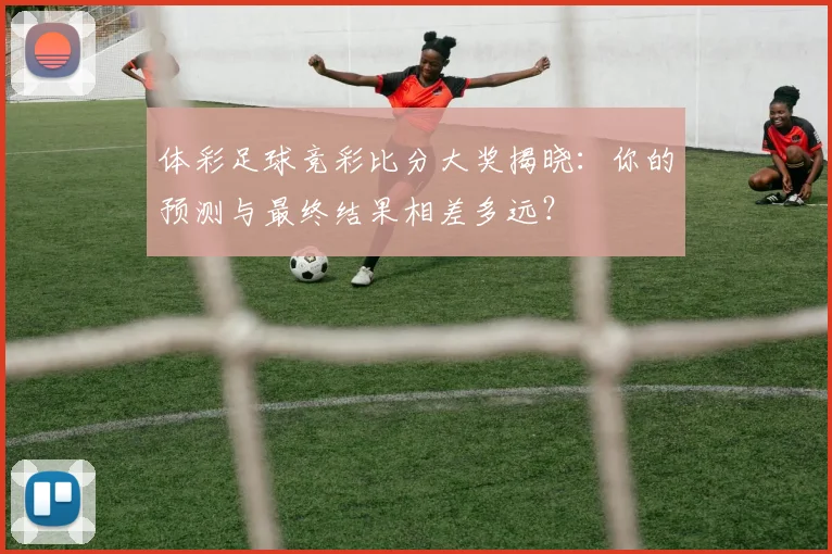 体彩足球竞彩比分大奖揭晓：你的预测与最终结果相差多远？