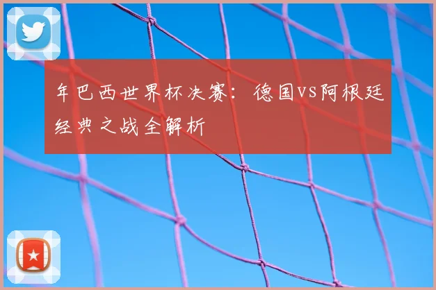 年巴西世界杯决赛：德国vs阿根廷经典之战全解析